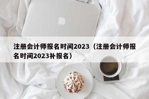 注册会计师报名时间2023（注册会计师报名时间2023补报名）