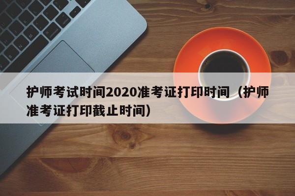 护师考试时间2020准考证打印时间（护师准考证打印截止时间）