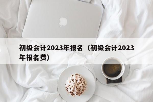 初级会计2023年报名（初级会计2023年报名费）