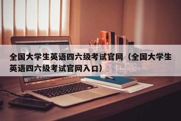 全国大学生英语四六级考试官网（全国大学生英语四六级考试官网入口）