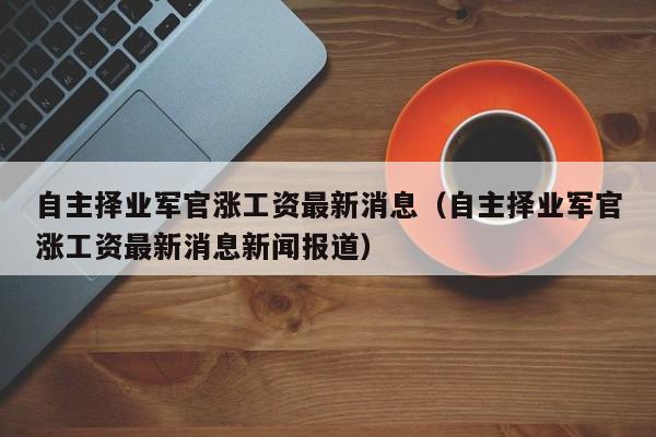 自主择业军官涨工资最新消息（自主择业军官涨工资最新消息新闻报道）