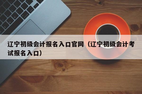 辽宁初级会计报名入口官网（辽宁初级会计考试报名入口）