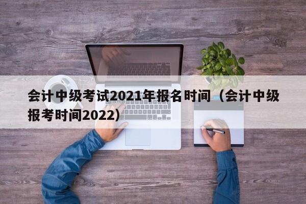 会计中级考试2021年报名时间（会计中级报考时间2022）