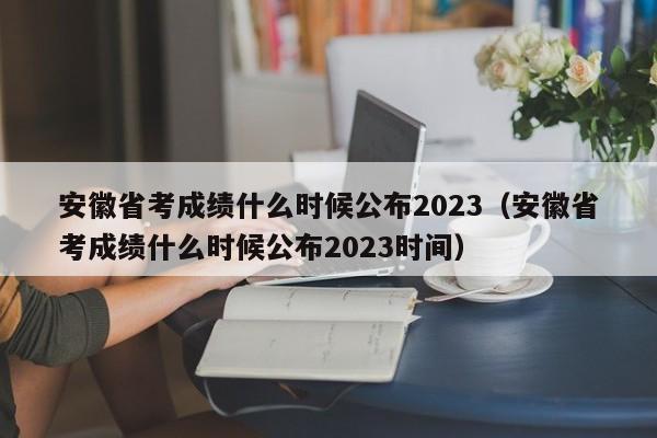 安徽省考成绩什么时候公布2023（安徽省考成绩什么时候公布2023时间）