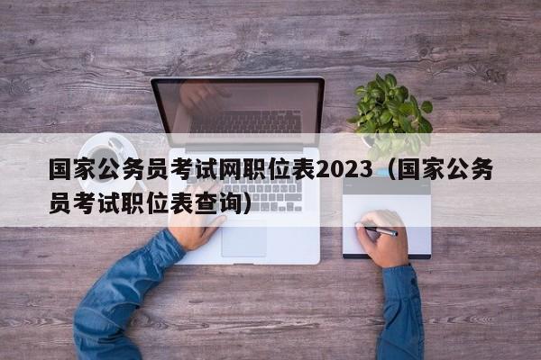 国家公务员考试网职位表2023（国家公务员考试职位表查询）