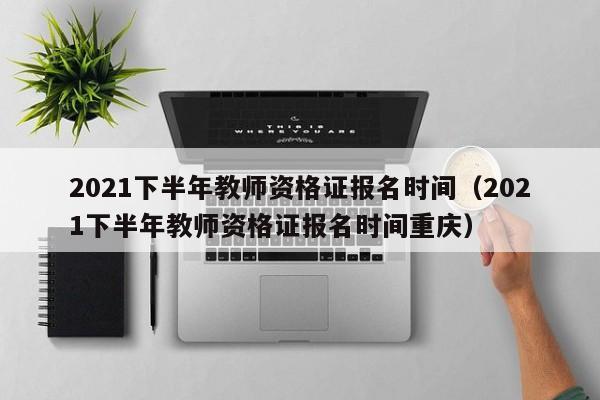 2021下半年教师资格证报名时间（2021下半年教师资格证报名时间重庆）