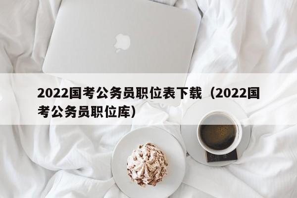 2022国考公务员职位表下载（2022国考公务员职位库）