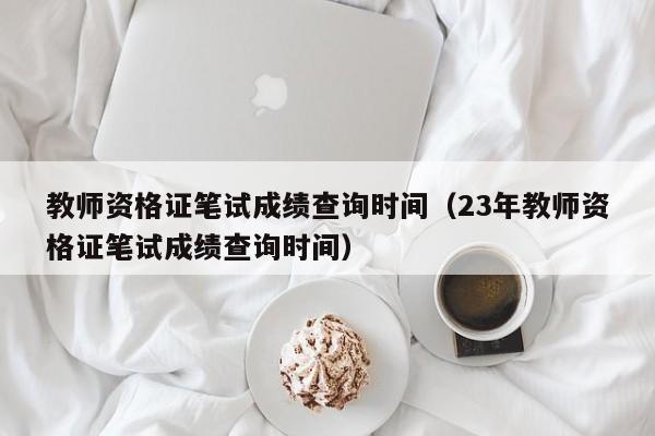 教师资格证笔试成绩查询时间（23年教师资格证笔试成绩查询时间）