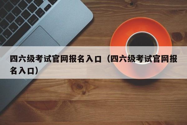 四六级考试官网报名入口（四六级考试官网报名入口）