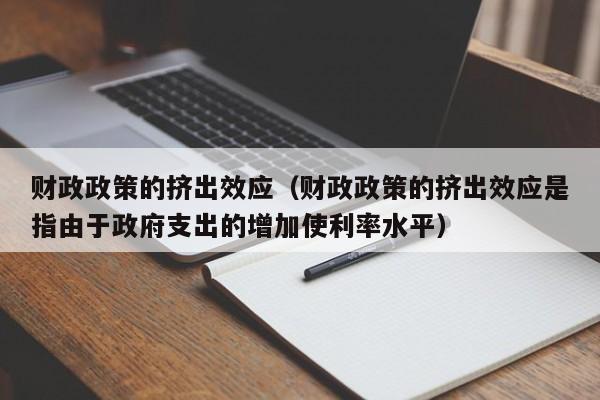 财政政策的挤出效应（财政政策的挤出效应是指由于政府支出的增加使利率水平）