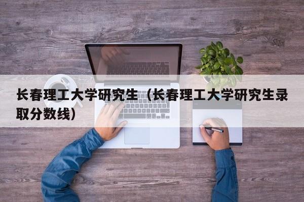 长春理工大学研究生（长春理工大学研究生录取分数线）