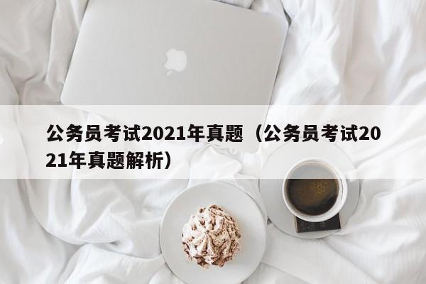 公务员考试2021年真题（公务员考试2021年真题解析）