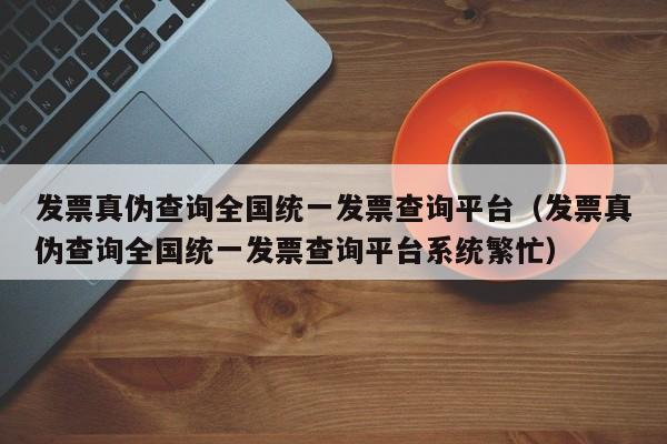 发票真伪查询全国统一发票查询平台（发票真伪查询全国统一发票查询平台系统繁忙）