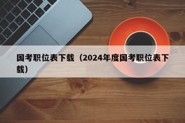 国考职位表下载（2024年度国考职位表下载）