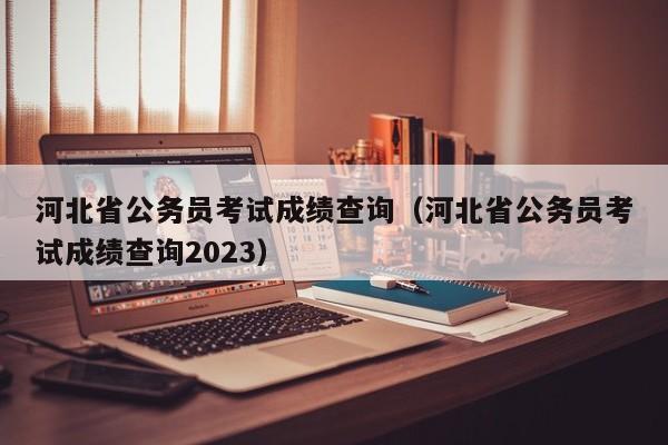 河北省公务员考试成绩查询（河北省公务员考试成绩查询2023）