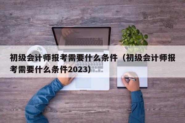 初级会计师报考需要什么条件（初级会计师报考需要什么条件2023）