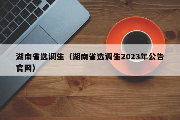 湖南省选调生（湖南省选调生2023年公告官网）