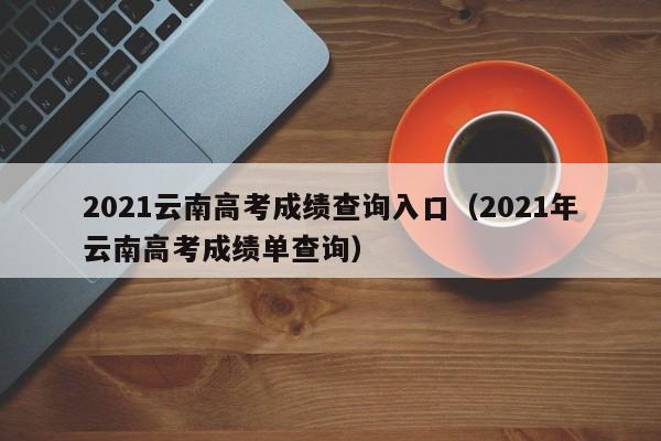 2021云南高考成绩查询入口（2021年云南高考成绩单查询）