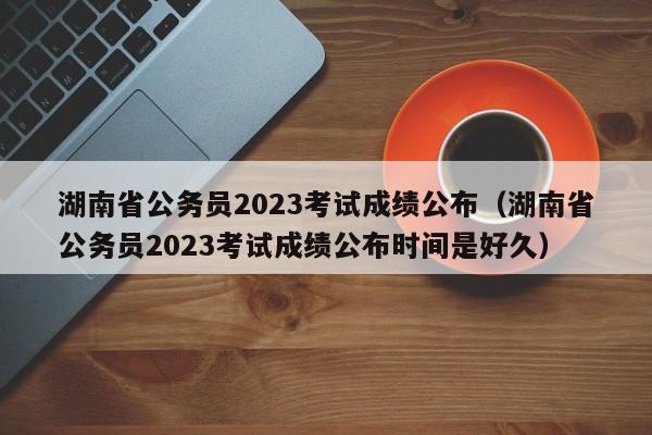 湖南省公务员2023考试成绩公布（湖南省公务员2023考试成绩公布时间是好久）