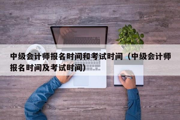 中级会计师报名时间和考试时间（中级会计师报名时间及考试时间）