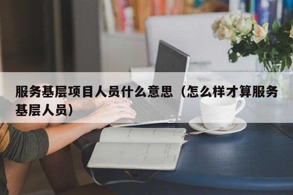 服务基层项目人员什么意思（怎么样才算服务基层人员）