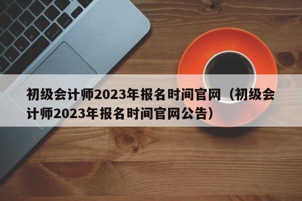 初级会计师2023年报名时间官网（初级会计师2023年报名时间官网公告）