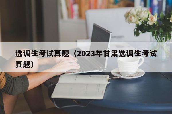 选调生考试真题（2023年甘肃选调生考试真题）