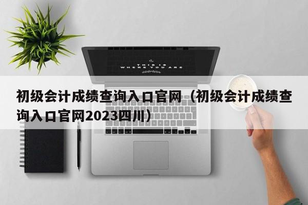 初级会计成绩查询入口官网（初级会计成绩查询入口官网2023四川）