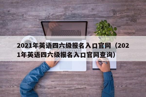 2021年英语四六级报名入口官网（2021年英语四六级报名入口官网查询）