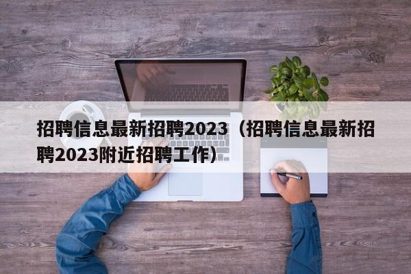 招聘信息最新招聘2023（招聘信息最新招聘2023附近招聘工作）