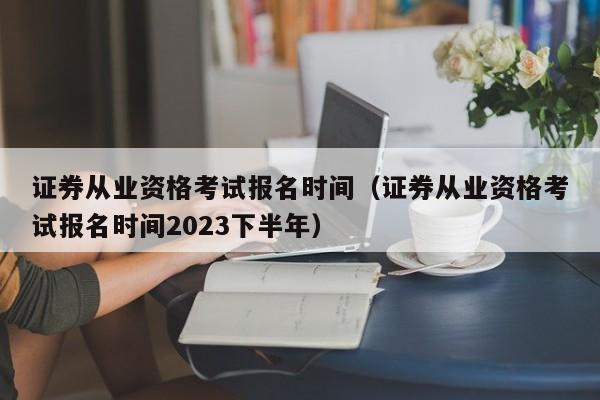 证券从业资格考试报名时间（证券从业资格考试报名时间2023下半年）