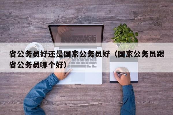 省公务员好还是国家公务员好（国家公务员跟省公务员哪个好）