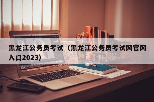 黑龙江公务员考试（黑龙江公务员考试网官网入口2023）