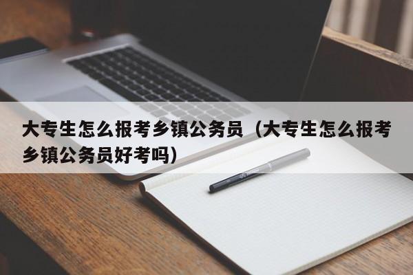 大专生怎么报考乡镇公务员（大专生怎么报考乡镇公务员好考吗）