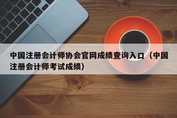 中国注册会计师协会官网成绩查询入口（中国注册会计师考试成绩）