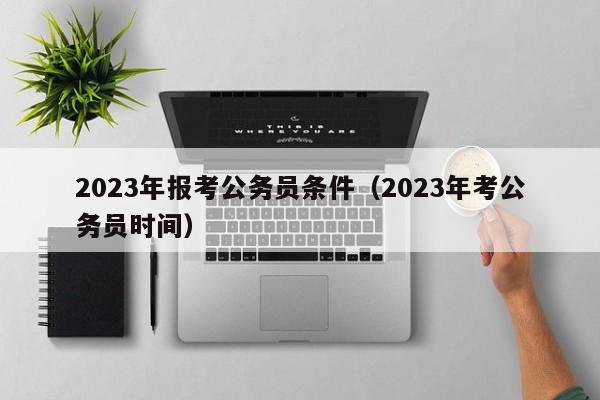 2023年报考公务员条件（2023年考公务员时间）