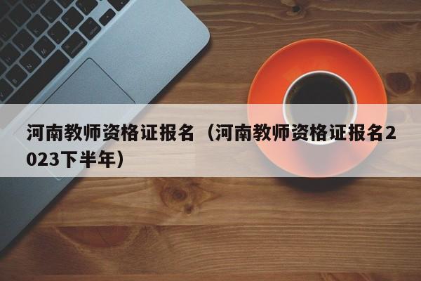 河南教师资格证报名（河南教师资格证报名2023下半年）