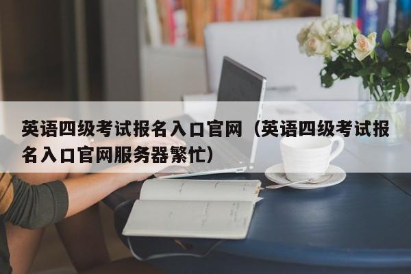 英语四级考试报名入口官网（英语四级考试报名入口官网服务器繁忙）