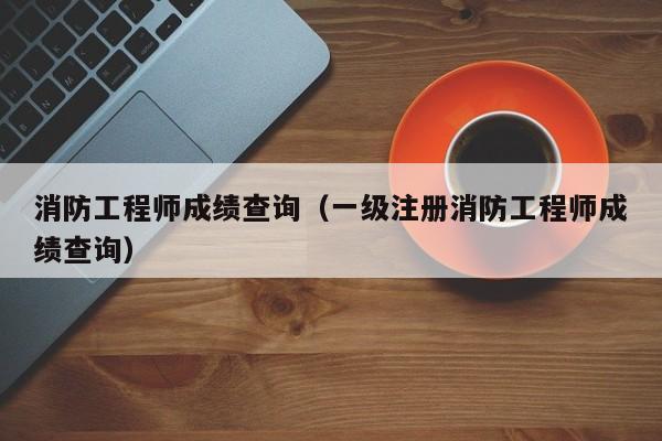 消防工程师成绩查询（一级注册消防工程师成绩查询）