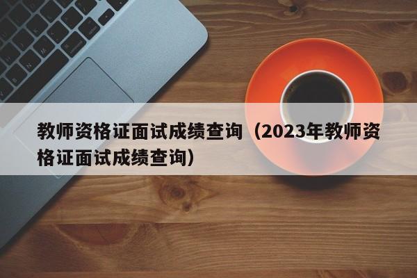 教师资格证面试成绩查询（2023年教师资格证面试成绩查询）