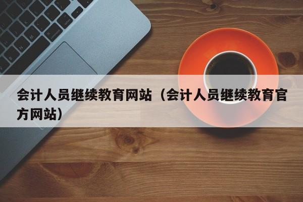 会计人员继续教育网站（会计人员继续教育官方网站）