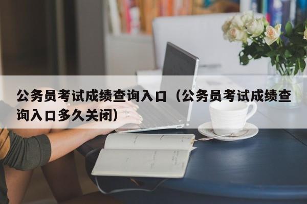 公务员考试成绩查询入口（公务员考试成绩查询入口多久关闭）