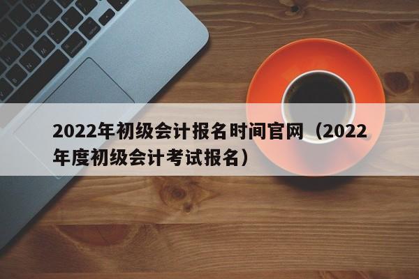 2022年初级会计报名时间官网（2022年度初级会计考试报名）