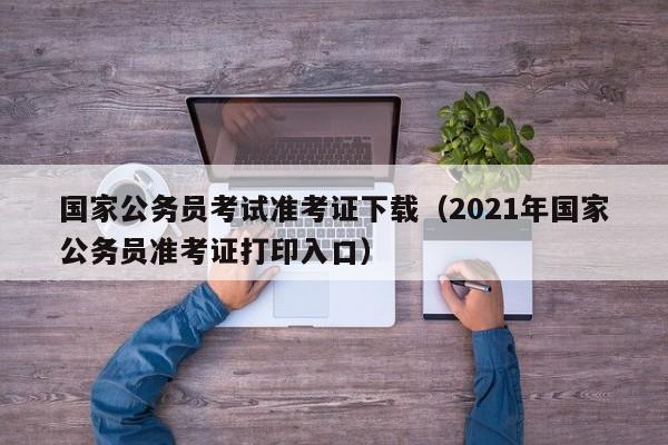 国家公务员考试准考证下载（2021年国家公务员准考证打印入口）