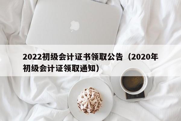 2022初级会计证书领取公告（2020年初级会计证领取通知）