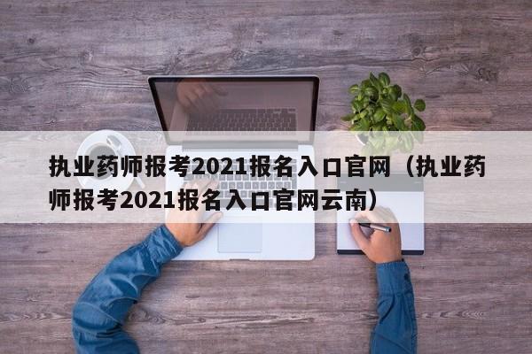 执业药师报考2021报名入口官网（执业药师报考2021报名入口官网云南）