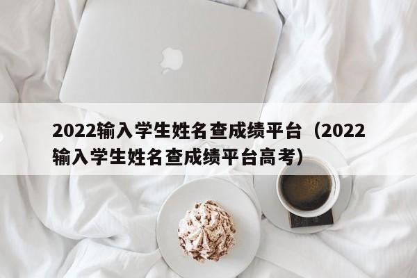 2022输入学生姓名查成绩平台（2022输入学生姓名查成绩平台高考）