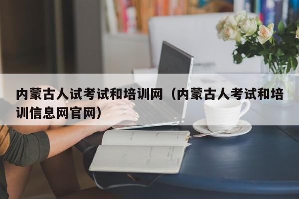 内蒙古人试考试和培训网（内蒙古人考试和培训信息网官网）