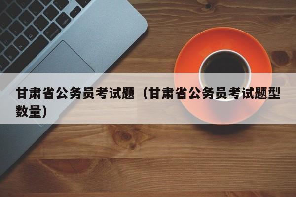 甘肃省公务员考试题（甘肃省公务员考试题型数量）