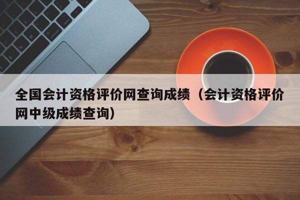 全国会计资格评价网查询成绩（会计资格评价网中级成绩查询）